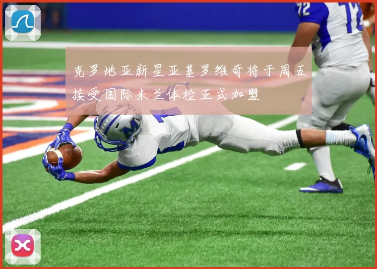 克罗地亚新星亚基罗维奇将于周五接受国际米兰体检正式加盟