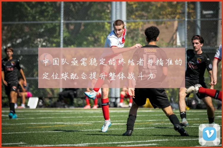 中国队亟需稳定的终结者与精准的定位球配合提升整体战斗力