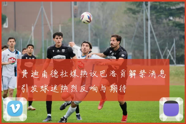 费迪南德社媒热议巴洛贡解禁消息引发球迷热烈反响与期待
