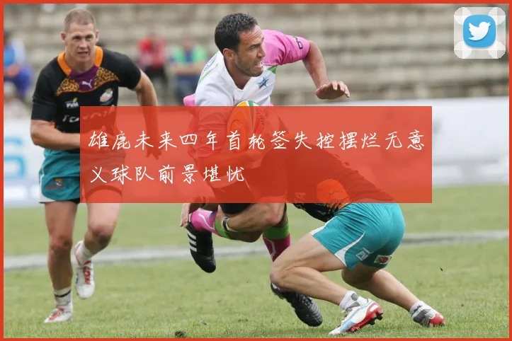 雄鹿未来四年首轮签失控摆烂无意义球队前景堪忧