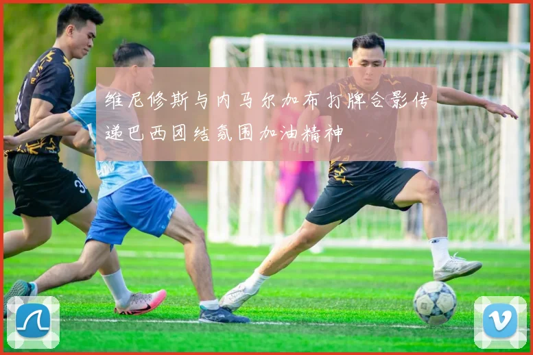 维尼修斯与内马尔加布打牌合影传递巴西团结氛围加油精神