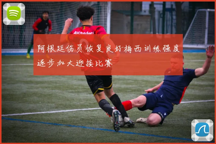 阿根廷伤员恢复良好梅西训练强度逐步加大迎接比赛