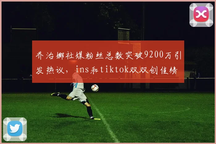 乔治娜社媒粉丝总数突破9200万引发热议，ins和tiktok双双创佳绩