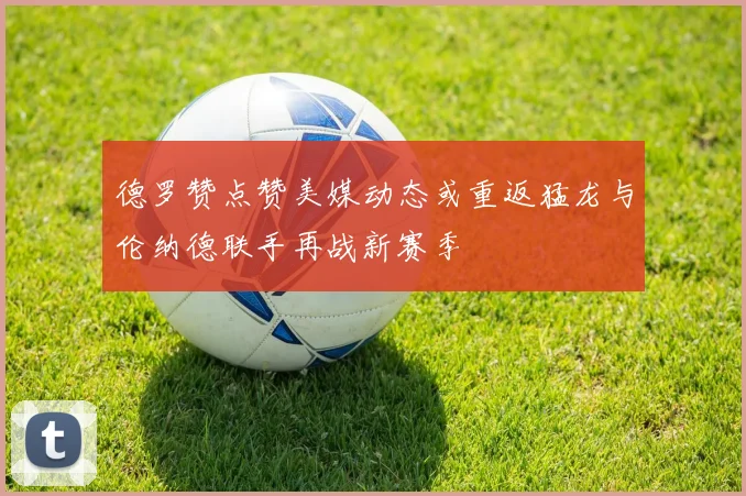 德罗赞点赞美媒动态或重返猛龙与伦纳德联手再战新赛季