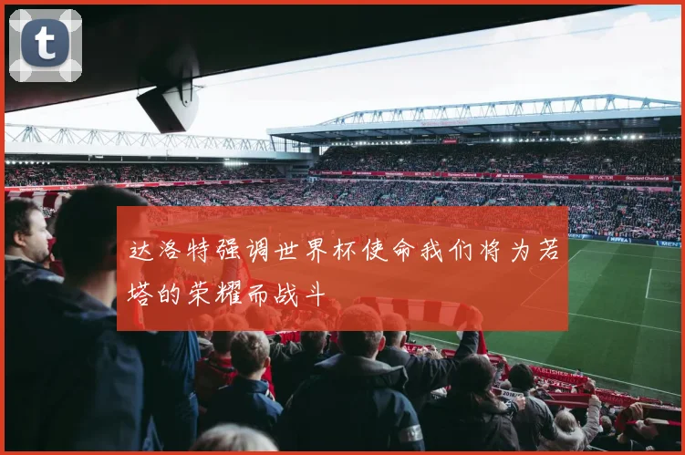 达洛特强调世界杯使命我们将为若塔的荣耀而战斗