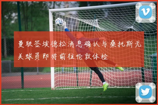 曼联签埃德松消息确认与桑托斯无关球员即将前往伦敦体检