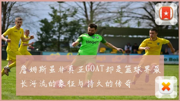 詹姆斯虽非真正GOAT却是篮球界最长河流的象征与持久的传奇