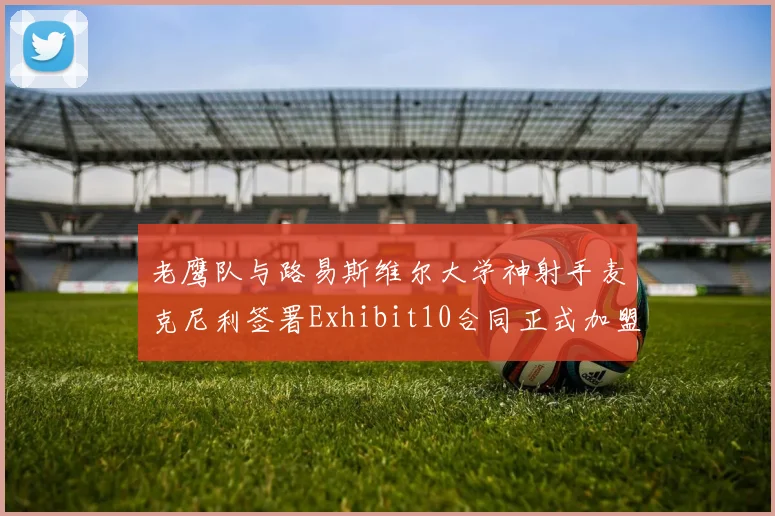老鹰队与路易斯维尔大学神射手麦克尼利签署Exhibit10合同正式加盟