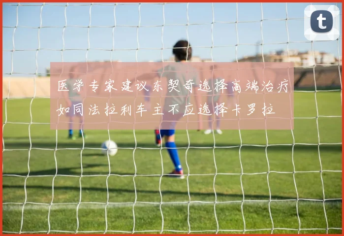 医学专家建议东契奇选择高端治疗如同法拉利车主不应选择卡罗拉