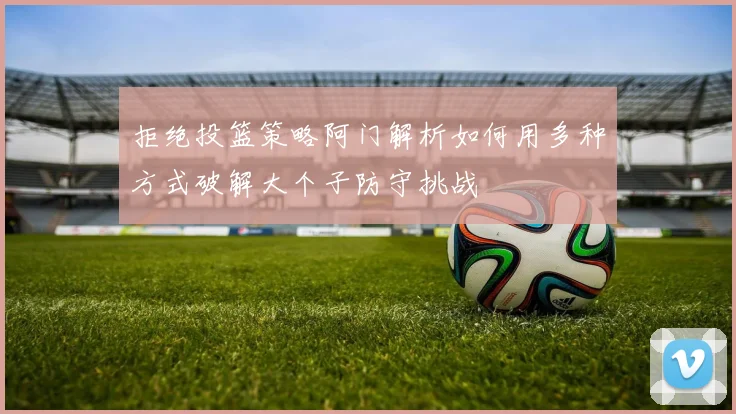 拒绝投篮策略阿门解析如何用多种方式破解大个子防守挑战