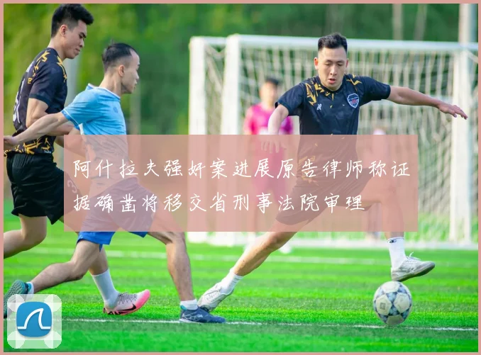 阿什拉夫强奸案进展原告律师称证据确凿将移交省刑事法院审理