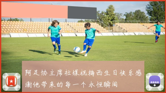 阿足协主席社媒祝梅西生日快乐感谢他带来的每一个永恒瞬间