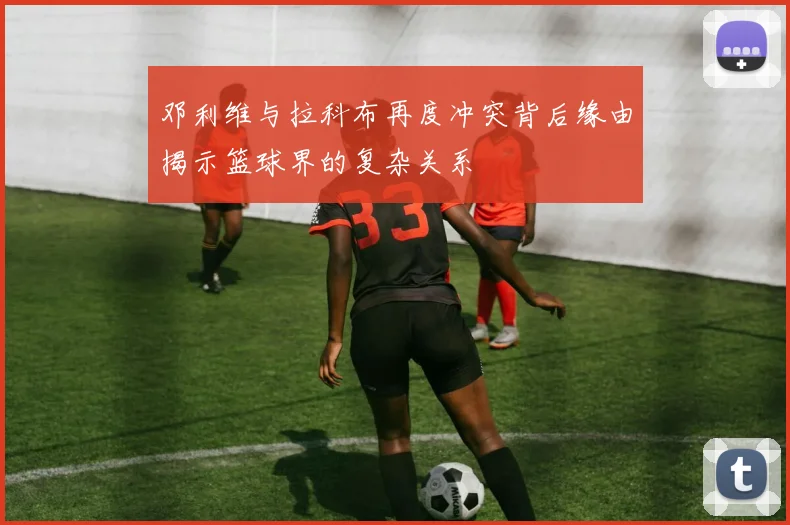 邓利维与拉科布再度冲突背后缘由揭示篮球界的复杂关系