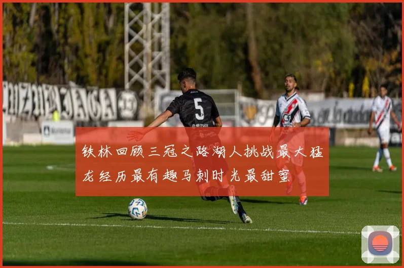 铁林回顾三冠之路湖人挑战最大猛龙经历最有趣马刺时光最甜蜜