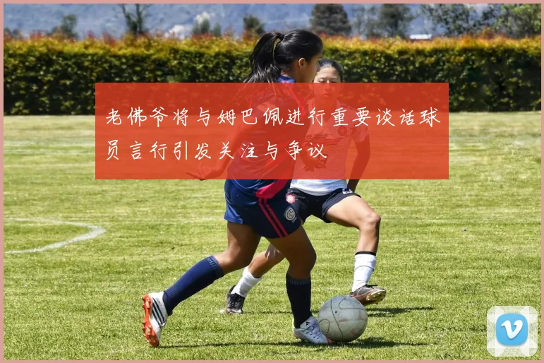老佛爷将与姆巴佩进行重要谈话球员言行引发关注与争议