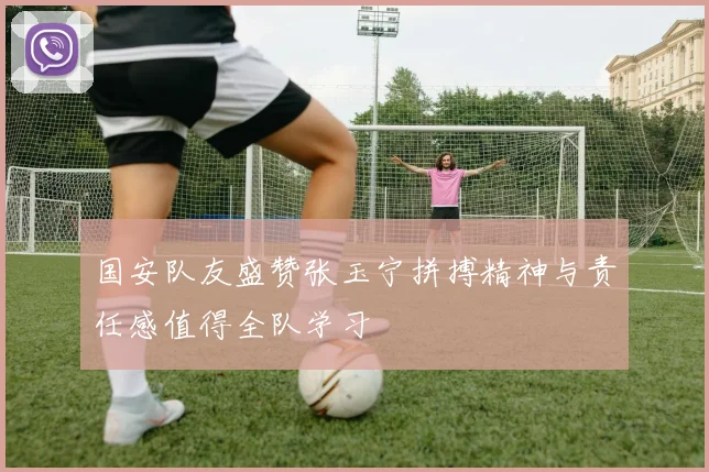 国安队友盛赞张玉宁拼搏精神与责任感值得全队学习