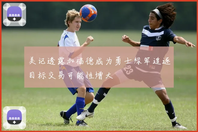 美记透露加福德成为勇士绿军追逐目标交易可能性增大