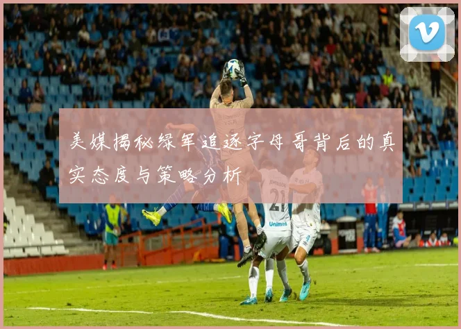 美媒揭秘绿军追逐字母哥背后的真实态度与策略分析