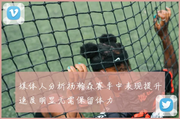 媒体人分析杨瀚森赛季中表现提升速度明显无需保留体力