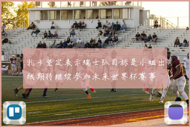 扎卡坚定表示瑞士队目标是小组出线期待继续参加未来世界杯赛事