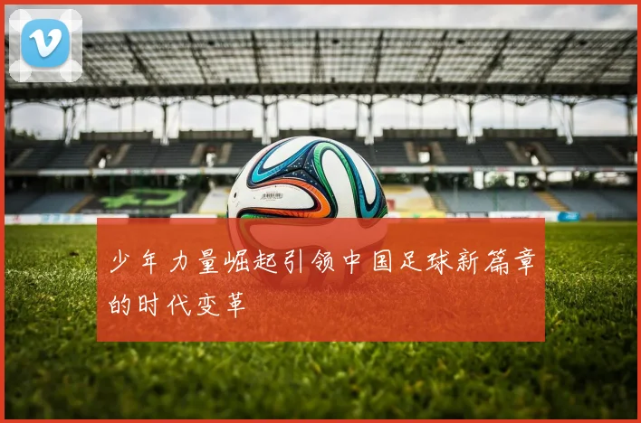 少年力量崛起引领中国足球新篇章的时代变革