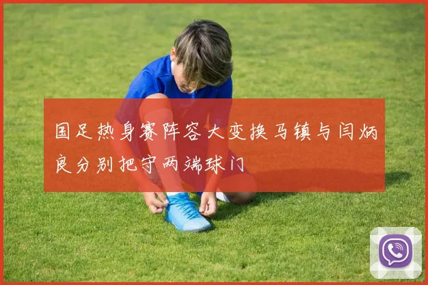 国足热身赛阵容大变换马镇与闫炳良分别把守两端球门